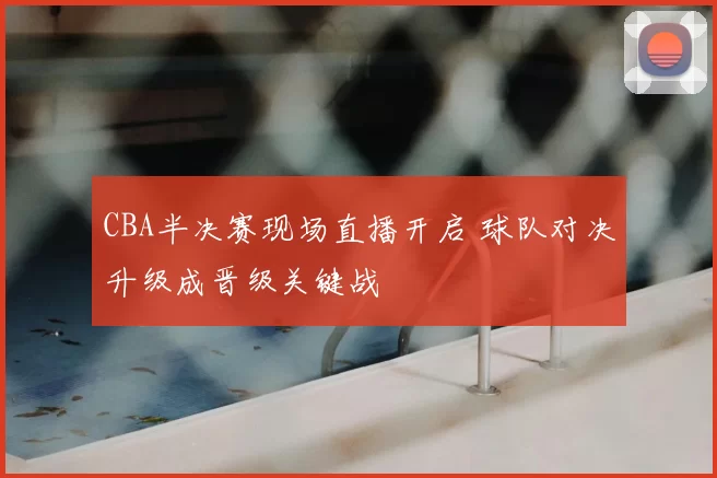CBA半决赛现场直播开启 球队对决升级成晋级关键战