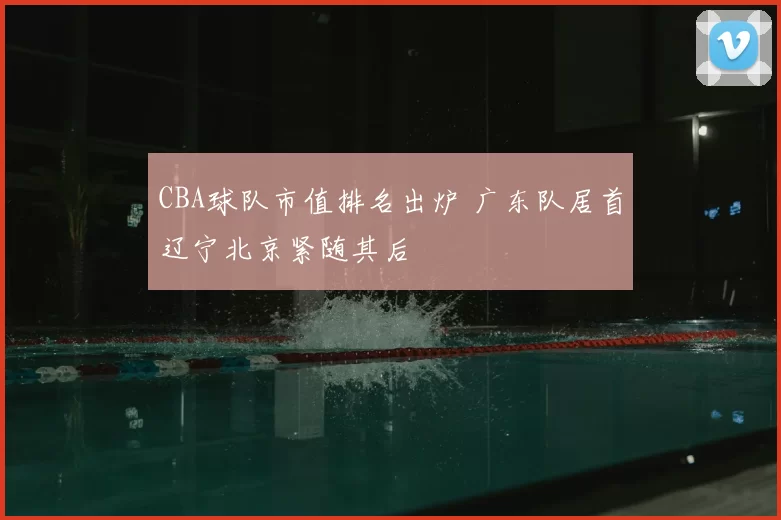 CBA球队市值排名出炉 广东队居首辽宁北京紧随其后