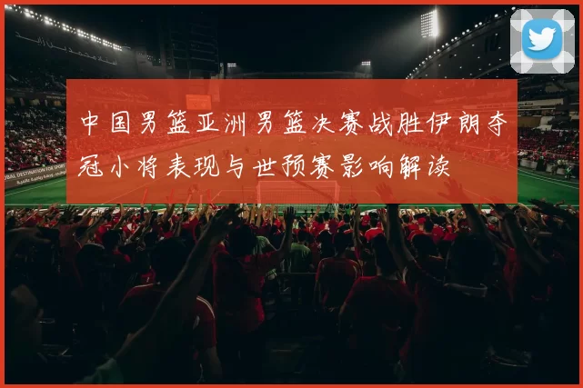中国男篮亚洲男篮决赛战胜伊朗夺冠小将表现与世预赛影响解读