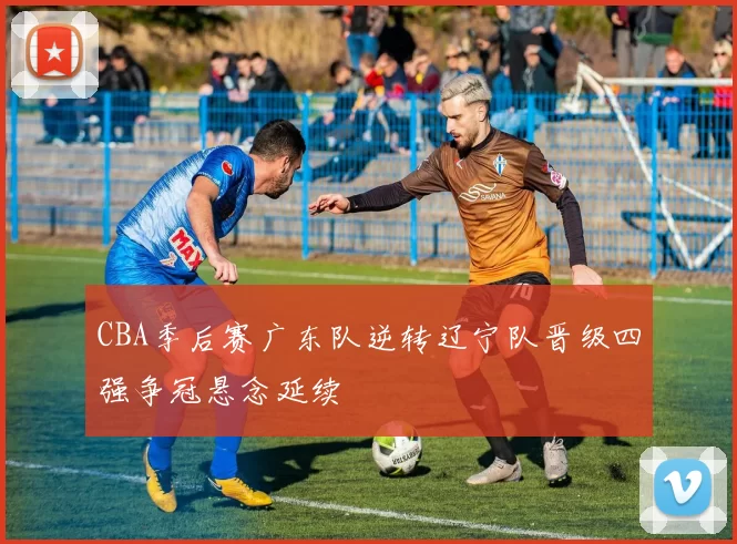 CBA季后赛广东队逆转辽宁队晋级四强争冠悬念延续