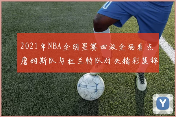 2021年NBA全明星赛回放全场看点 詹姆斯队与杜兰特队对决精彩集锦曝光