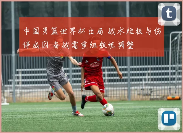 中国男篮世界杯出局 战术短板与伤停成因 备战需重组教练调整