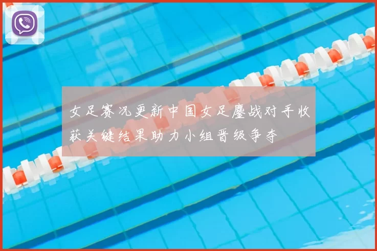 女足赛况更新中国女足鏖战对手收获关键结果助力小组晋级争夺