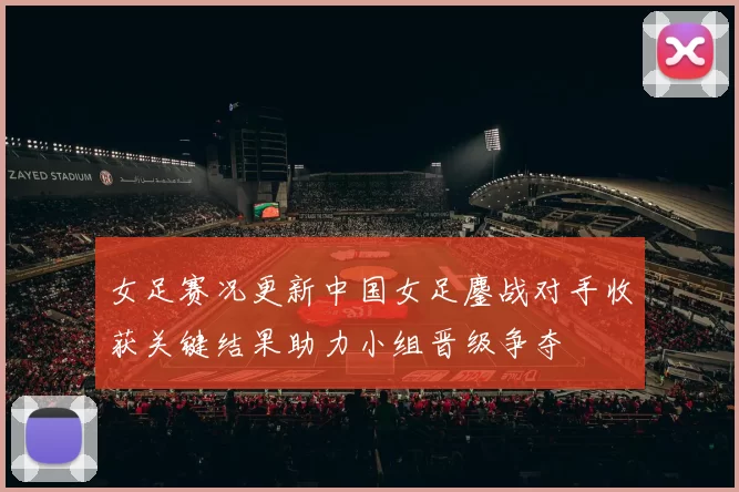女足赛况更新中国女足鏖战对手收获关键结果助力小组晋级争夺