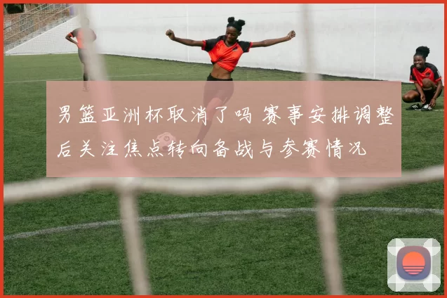 男篮亚洲杯取消了吗 赛事安排调整后关注焦点转向备战与参赛情况