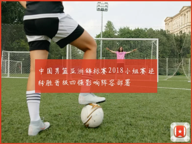 中国男篮亚洲锦标赛2018小组赛逆转胜晋级四强影响阵容部署
