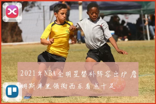 2021年NBA全明星替补阵容出炉 詹姆斯库里领衔西东看点十足