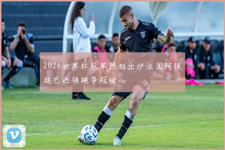 2026世界杯冠军预测出炉法国阿根廷巴西领跑争冠榜