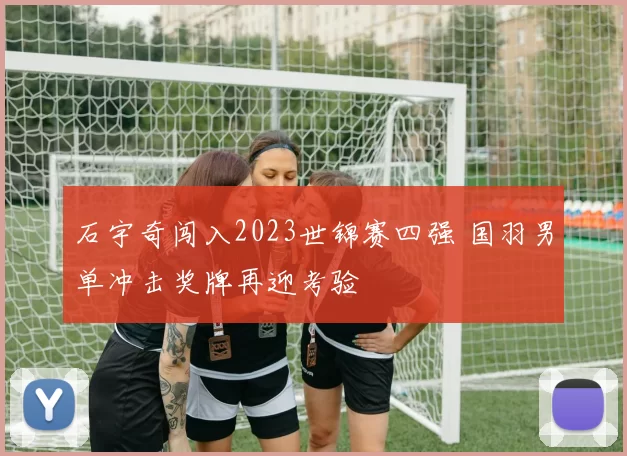石宇奇闯入2023世锦赛四强 国羽男单冲击奖牌再迎考验