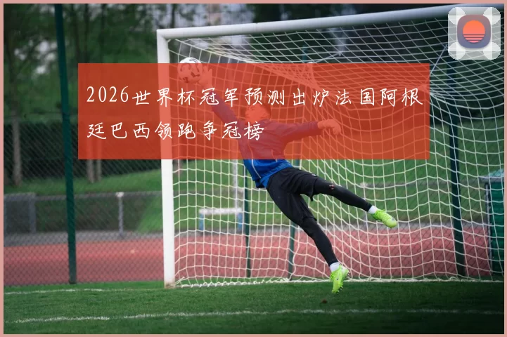 2026世界杯冠军预测出炉法国阿根廷巴西领跑争冠榜