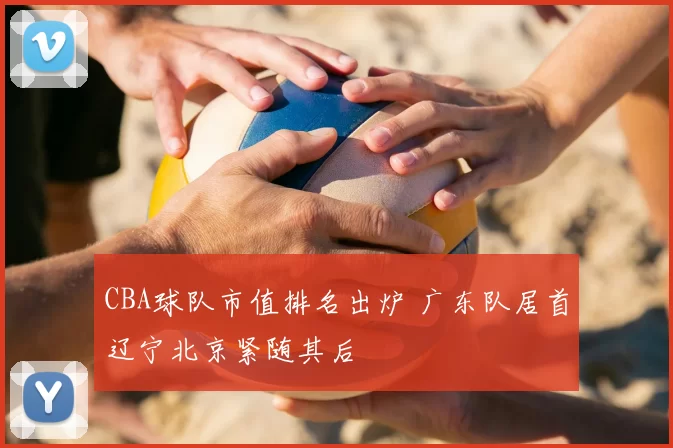 CBA球队市值排名出炉 广东队居首辽宁北京紧随其后