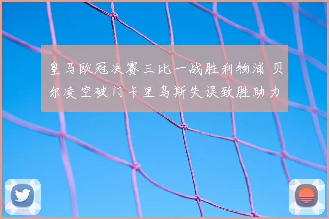 皇马欧冠决赛三比一战胜利物浦 贝尔凌空破门卡里乌斯失误致胜助力卫冕