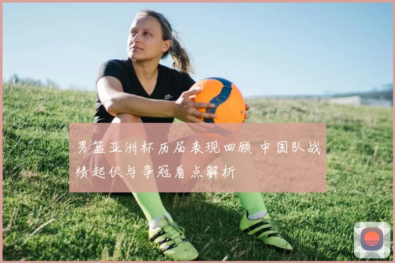 男篮亚洲杯历届表现回顾 中国队战绩起伏与争冠看点解析