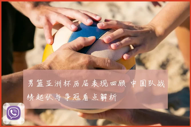 男篮亚洲杯历届表现回顾 中国队战绩起伏与争冠看点解析