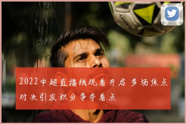 2022中超直播线观看开启 多场焦点对决引发积分争夺看点