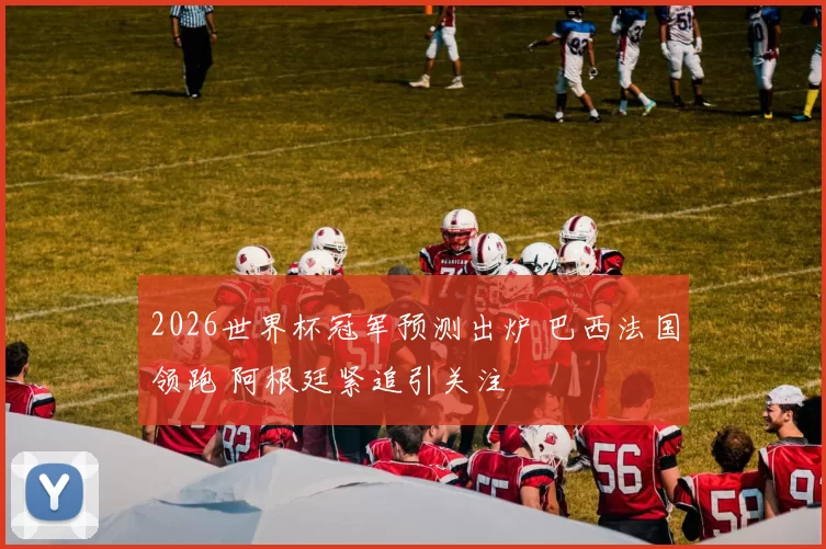 2026世界杯冠军预测出炉 巴西法国领跑 阿根廷紧追引关注