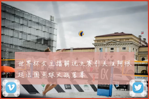 世界杯女主播解说决赛引关注阿根廷法国点球大战落幕