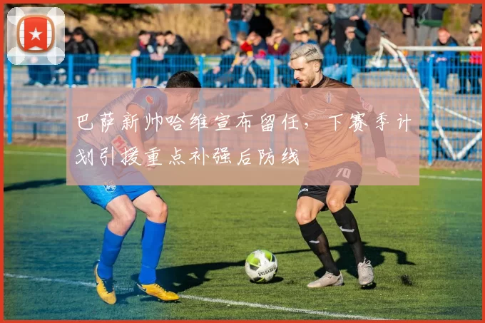 巴萨新帅哈维宣布留任，下赛季计划引援重点补强后防线