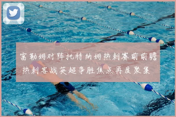 富勒姆对阵托特纳姆热刺赛前前瞻 热刺客战英超争胜焦点再度聚集