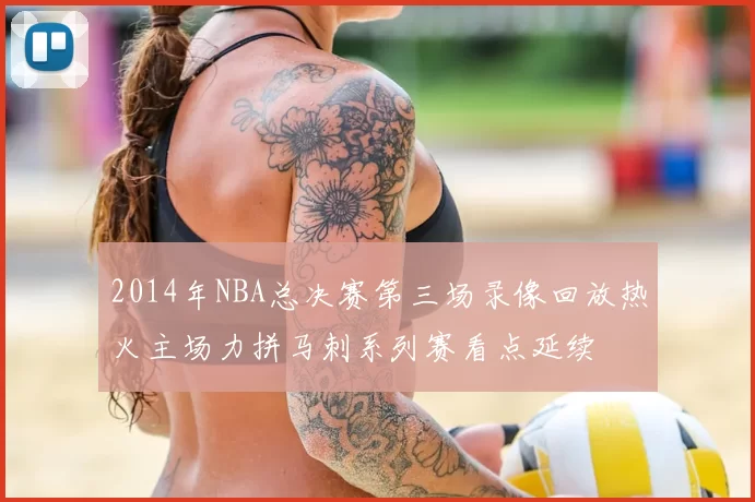 2014年NBA总决赛第三场录像回放热火主场力拼马刺系列赛看点延续