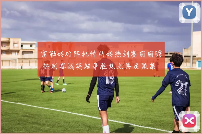 富勒姆对阵托特纳姆热刺赛前前瞻 热刺客战英超争胜焦点再度聚集