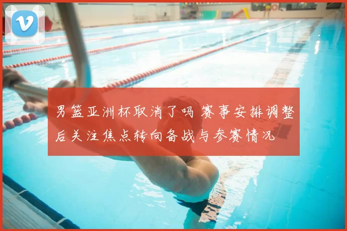 男篮亚洲杯取消了吗 赛事安排调整后关注焦点转向备战与参赛情况