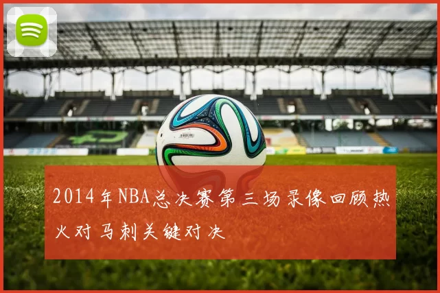 2014年NBA总决赛第三场录像回顾热火对马刺关键对决