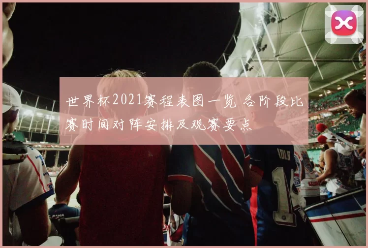 世界杯2021赛程表图一览 各阶段比赛时间对阵安排及观赛要点