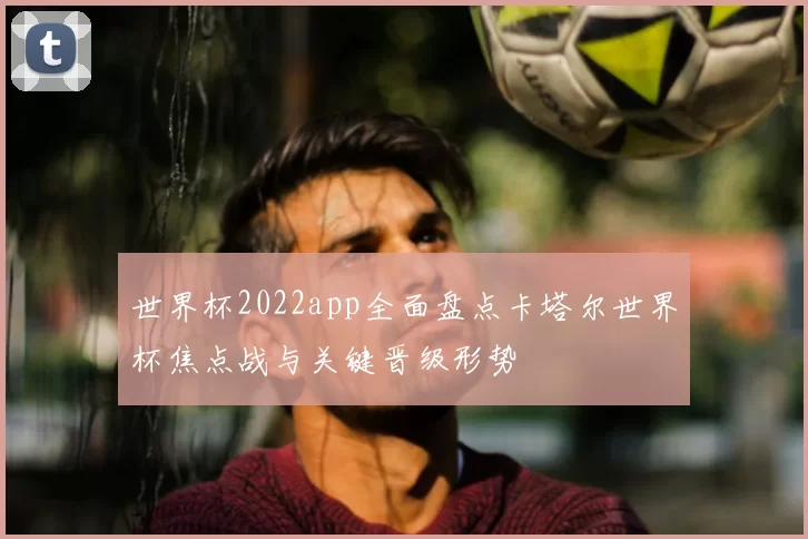 世界杯2022app全面盘点卡塔尔世界杯焦点战与关键晋级形势