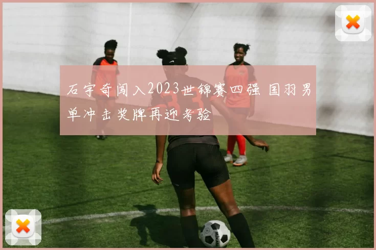 石宇奇闯入2023世锦赛四强 国羽男单冲击奖牌再迎考验