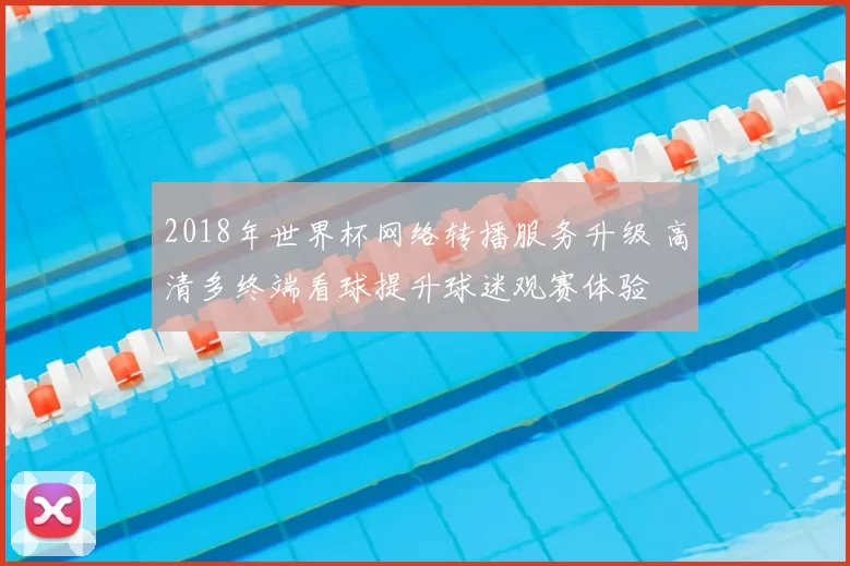 2018年世界杯网络转播服务升级 高清多终端看球提升球迷观赛体验