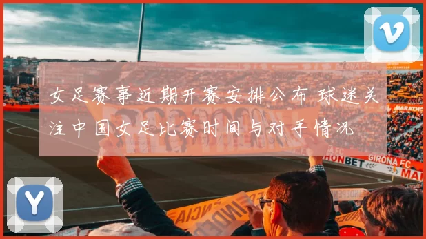 女足赛事近期开赛安排公布 球迷关注中国女足比赛时间与对手情况