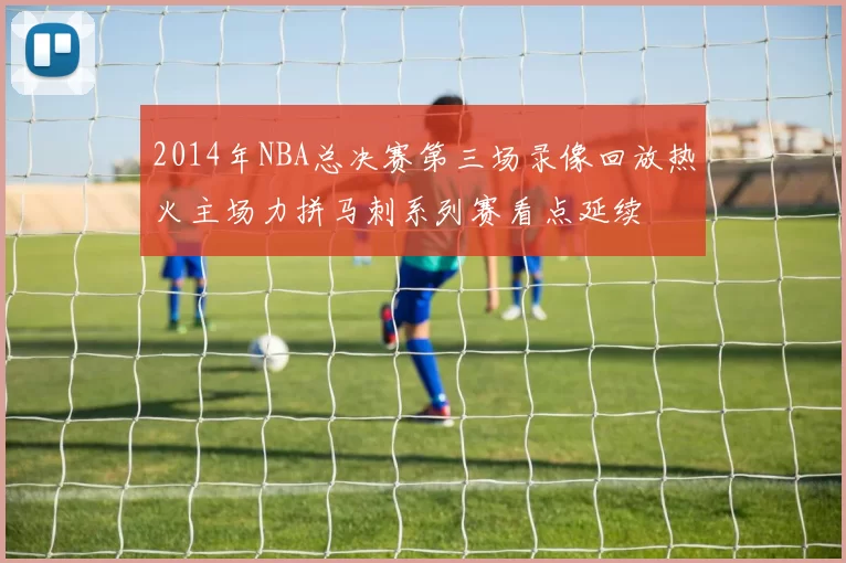 2014年NBA总决赛第三场录像回放热火主场力拼马刺系列赛看点延续