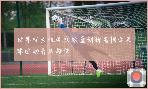 世界杯女性观众数量创新高揭示足球运动普及趋势