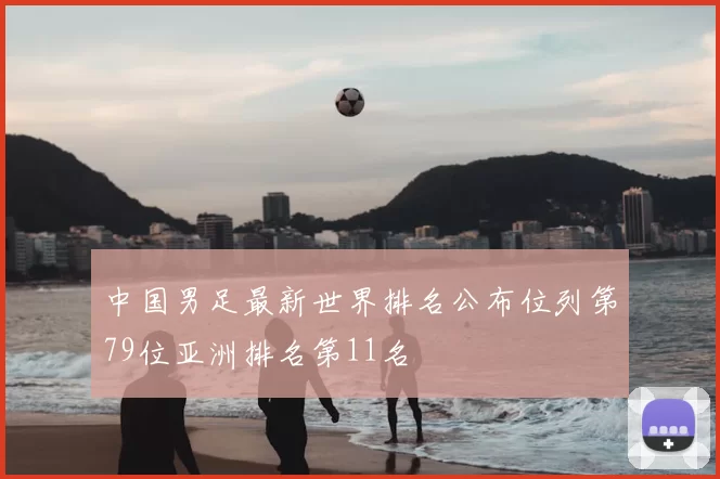 中国男足最新世界排名公布位列第79位亚洲排名第11名