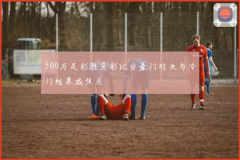 500万足彩胜负彩比分豪门对决与冷门结果成焦点