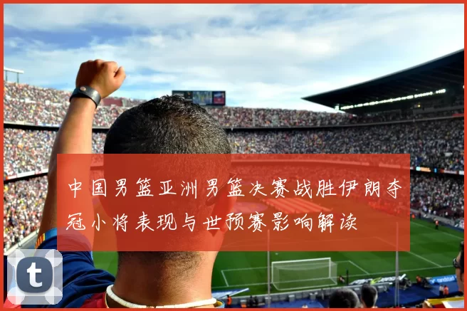 中国男篮亚洲男篮决赛战胜伊朗夺冠小将表现与世预赛影响解读