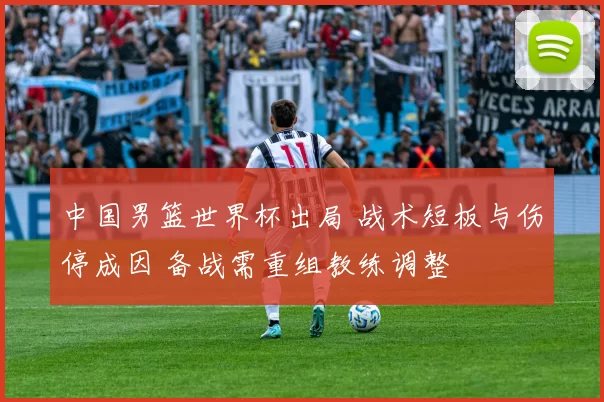 中国男篮世界杯出局 战术短板与伤停成因 备战需重组教练调整